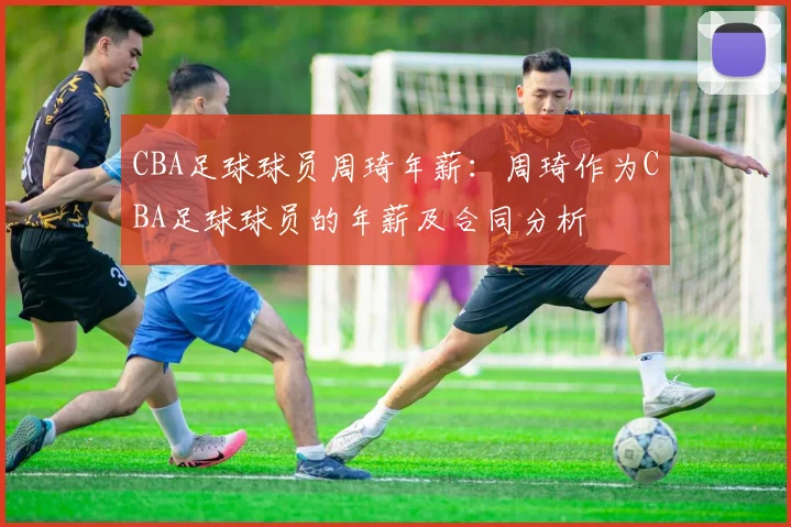CBA足球球员周琦年薪：周琦作为CBA足球球员的年薪及合同分析