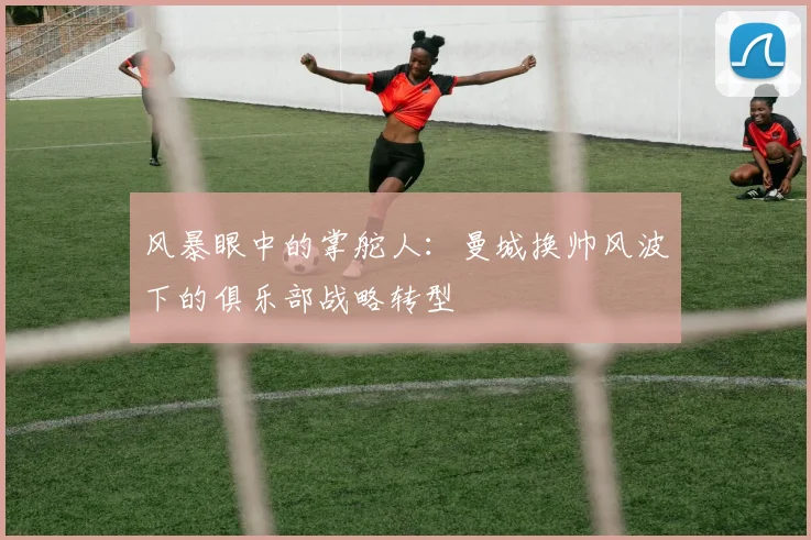 风暴眼中的掌舵人：曼城换帅风波下的俱乐部战略转型